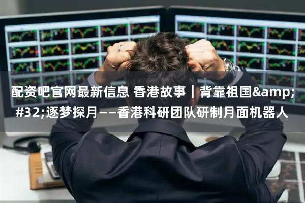 配资吧官网最新信息 香港故事｜背靠祖国 逐梦探月——香港科研团队研制月面机器人