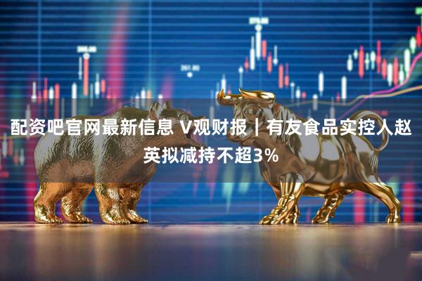 配资吧官网最新信息 V观财报｜有友食品实控人赵英拟减持不超3%
