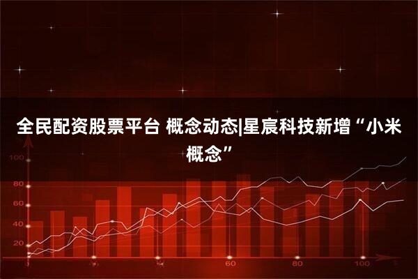 全民配资股票平台 概念动态|星宸科技新增“小米概念”