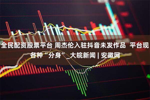 全民配资股票平台 周杰伦入驻抖音未发作品  平台现各种“分身”_大皖新闻 | 安徽网