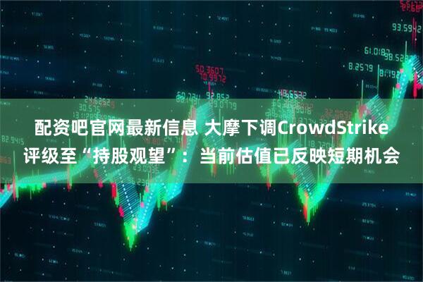 配资吧官网最新信息 大摩下调CrowdStrike评级至“持股观望”：当前估值已反映短期机会
