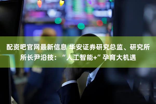 配资吧官网最新信息 华安证券研究总监、研究所所长尹沿技：“人工智能+”孕育大机遇