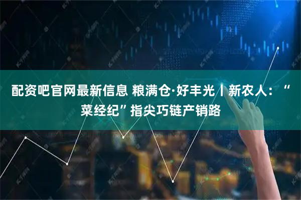 配资吧官网最新信息 粮满仓·好丰光丨新农人：“菜经纪”指尖巧链产销路