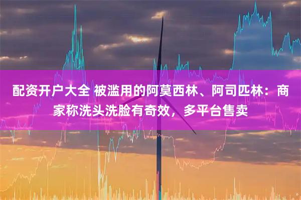 配资开户大全 被滥用的阿莫西林、阿司匹林：商家称洗头洗脸有奇效，多平台售卖