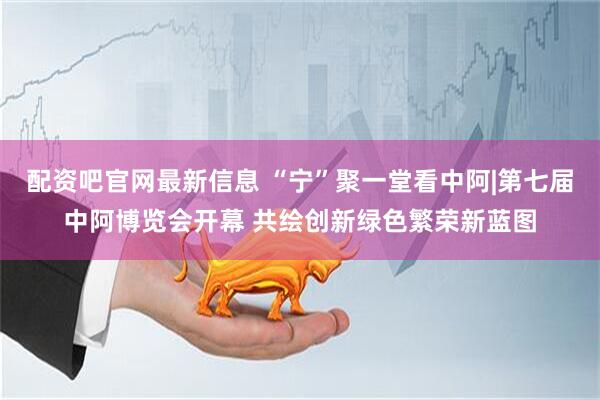 配资吧官网最新信息 “宁”聚一堂看中阿|第七届中阿博览会开幕 共绘创新绿色繁荣新蓝图