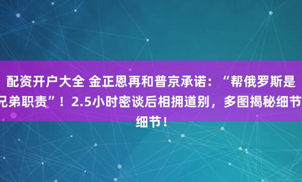 配资开户大全 金正恩再和普京承诺：“帮俄罗斯是兄弟职责”！2.5小时密谈后相拥道别，多图揭秘细节！