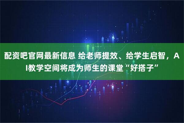 配资吧官网最新信息 给老师提效、给学生启智，AI教学空间将成为师生的课堂“好搭子”