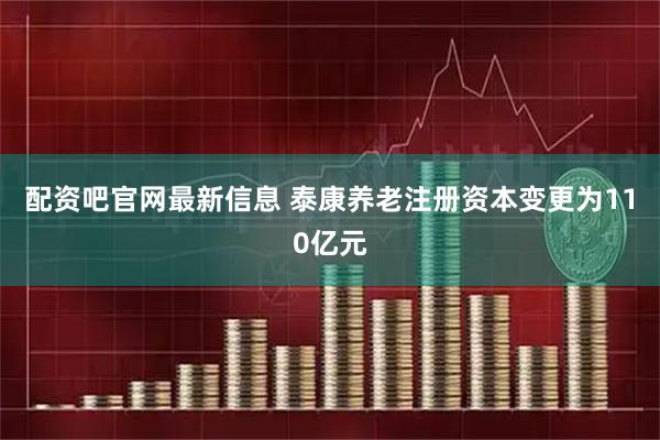 配资吧官网最新信息 泰康养老注册资本变更为110亿元
