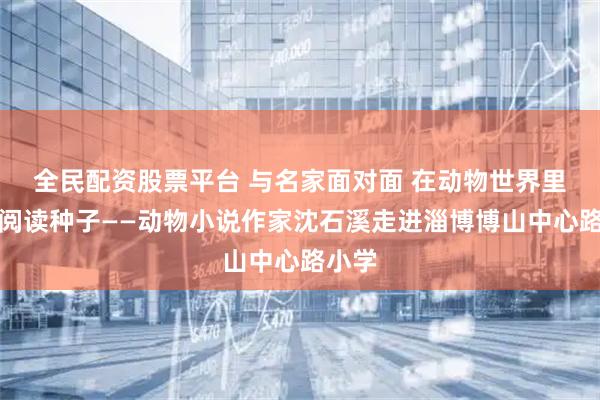 全民配资股票平台 与名家面对面 在动物世界里埋下阅读种子——动物小说作家沈石溪走进淄博博山中心路小学