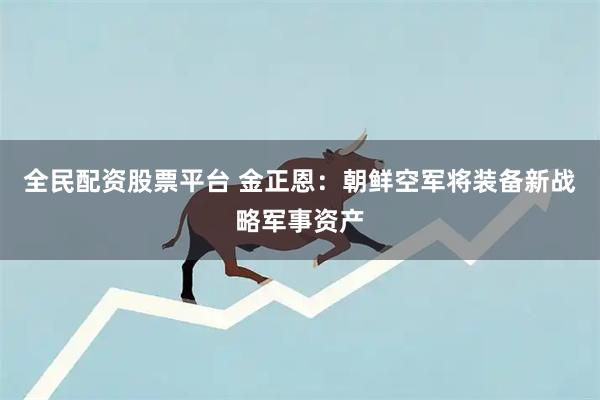 全民配资股票平台 金正恩：朝鲜空军将装备新战略军事资产