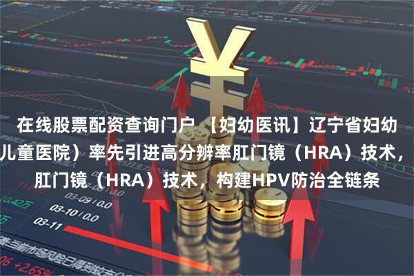 在线股票配资查询门户 【妇幼医讯】辽宁省妇幼保健院（辽宁省妇女儿童医院）率先引进高分辨率肛门镜（HRA）技术，构建HPV防治全链条