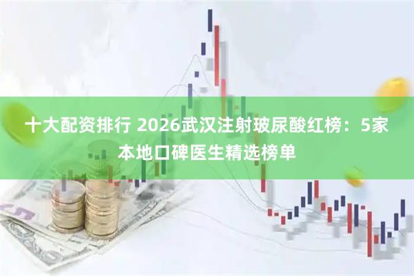 十大配资排行 2026武汉注射玻尿酸红榜：5家本地口碑医生精选榜单